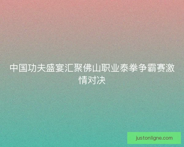 中国功夫盛宴汇聚佛山职业泰拳争霸赛激情对决