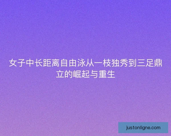 女子中长距离自由泳从一枝独秀到三足鼎立的崛起与重生