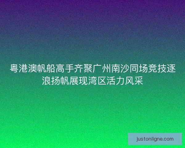 粤港澳帆船高手齐聚广州南沙同场竞技逐浪扬帆展现湾区活力风采
