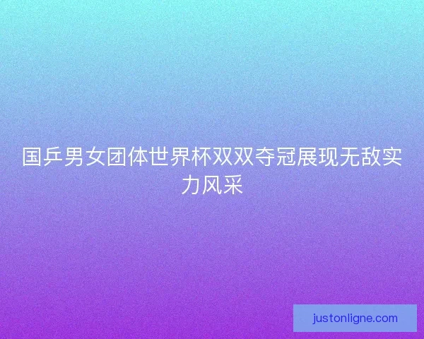 国乒男女团体世界杯双双夺冠展现无敌实力风采