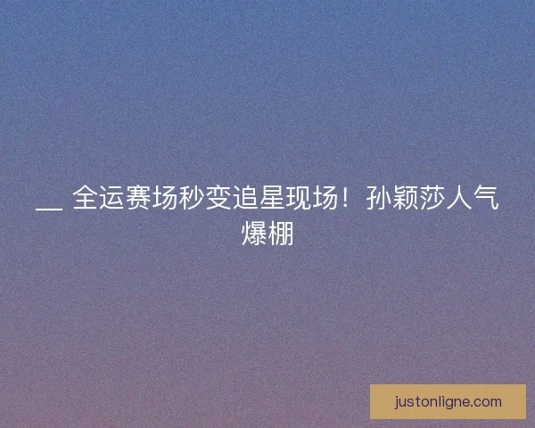 __ 全运赛场秒变追星现场！孙颖莎人气爆棚