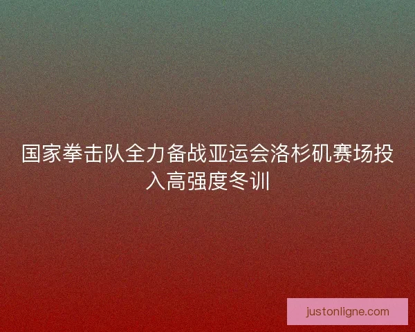 国家拳击队全力备战亚运会洛杉矶赛场投入高强度冬训
